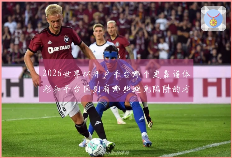 2026世界杯开户平台哪个更靠谱体彩和平台区别有哪些避免陷阱的方法